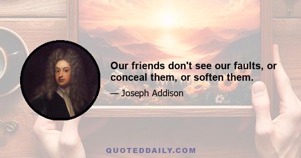 Our friends don't see our faults, or conceal them, or soften them.