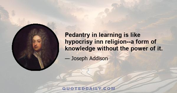 Pedantry in learning is like hypocrisy inn religion--a form of knowledge without the power of it.