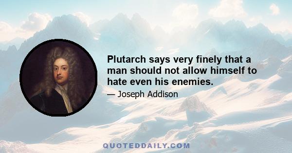 Plutarch says very finely that a man should not allow himself to hate even his enemies.