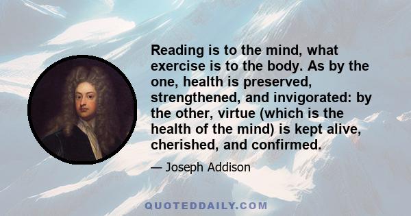 Reading is to the mind, what exercise is to the body. As by the one, health is preserved, strengthened, and invigorated: by the other, virtue (which is the health of the mind) is kept alive, cherished, and confirmed.