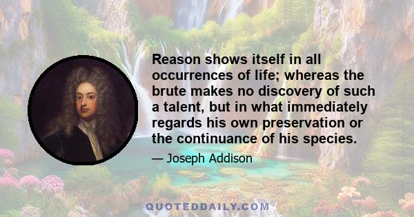 Reason shows itself in all occurrences of life; whereas the brute makes no discovery of such a talent, but in what immediately regards his own preservation or the continuance of his species.