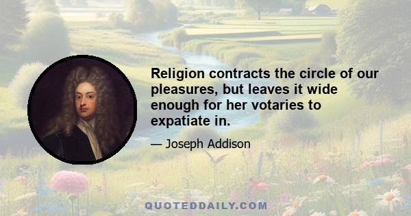 Religion contracts the circle of our pleasures, but leaves it wide enough for her votaries to expatiate in.