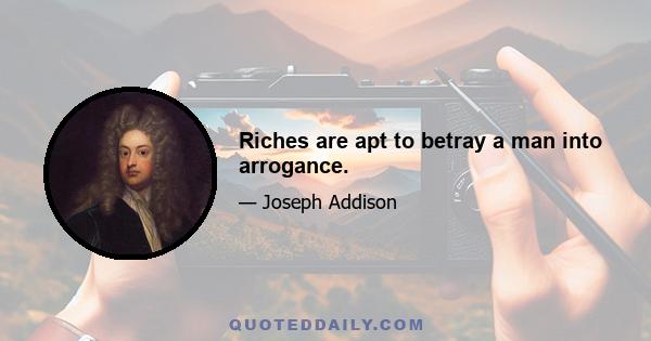 Riches are apt to betray a man into arrogance.