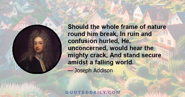 Should the whole frame of nature round him break, In ruin and confusion hurled, He, unconcerned, would hear the mighty crack, And stand secure amidst a falling world.