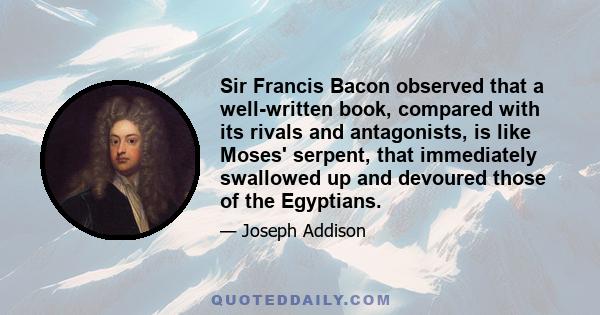 Sir Francis Bacon observed that a well-written book, compared with its rivals and antagonists, is like Moses' serpent, that immediately swallowed up and devoured those of the Egyptians.