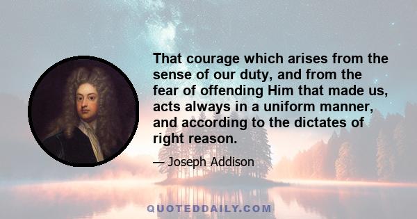 That courage which arises from the sense of our duty, and from the fear of offending Him that made us, acts always in a uniform manner, and according to the dictates of right reason.