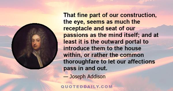 That fine part of our construction, the eye, seems as much the receptacle and seat of our passions as the mind itself; and at least it is the outward portal to introduce them to the house within, or rather the common