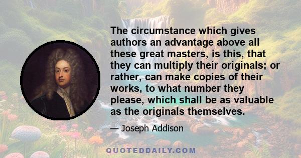 The circumstance which gives authors an advantage above all these great masters, is this, that they can multiply their originals; or rather, can make copies of their works, to what number they please, which shall be as