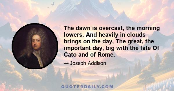 The dawn is overcast, the morning lowers, And heavily in clouds brings on the day, The great, the important day, big with the fate Of Cato and of Rome.