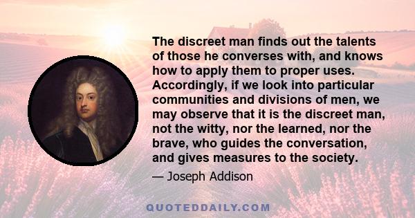 The discreet man finds out the talents of those he converses with, and knows how to apply them to proper uses. Accordingly, if we look into particular communities and divisions of men, we may observe that it is the