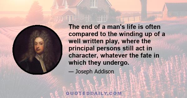 The end of a man's life is often compared to the winding up of a well written play, where the principal persons still act in character, whatever the fate in which they undergo.