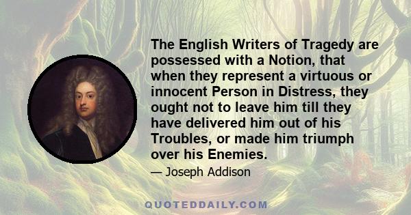 The English Writers of Tragedy are possessed with a Notion, that when they represent a virtuous or innocent Person in Distress, they ought not to leave him till they have delivered him out of his Troubles, or made him