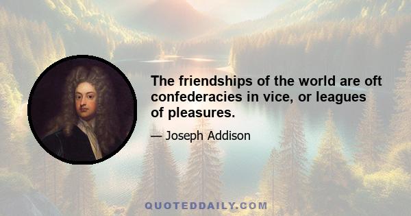 The friendships of the world are oft confederacies in vice, or leagues of pleasures.