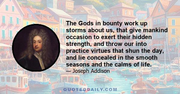 The Gods in bounty work up storms about us, that give mankind occasion to exert their hidden strength, and throw our into practice virtues that shun the day, and lie concealed in the smooth seasons and the calms of life.