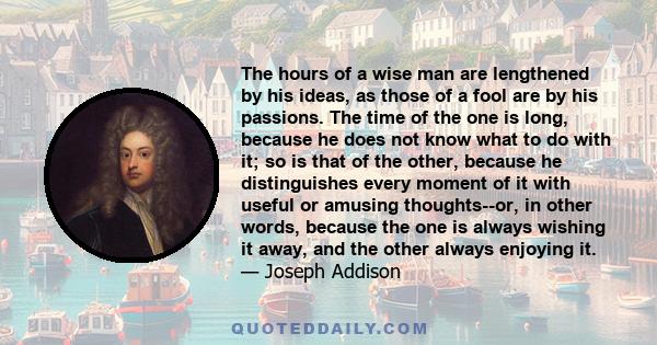 The hours of a wise man are lengthened by his ideas, as those of a fool are by his passions. The time of the one is long, because he does not know what to do with it; so is that of the other, because he distinguishes