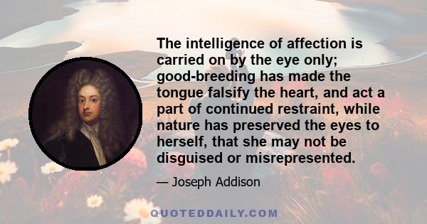 The intelligence of affection is carried on by the eye only; good-breeding has made the tongue falsify the heart, and act a part of continued restraint, while nature has preserved the eyes to herself, that she may not