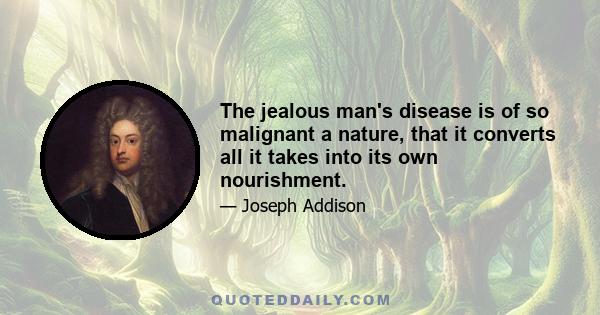 The jealous man's disease is of so malignant a nature, that it converts all it takes into its own nourishment.