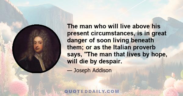 The man who will live above his present circumstances, is in great danger of soon living beneath them; or as the Italian proverb says, The man that lives by hope, will die by despair.