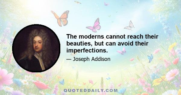 The moderns cannot reach their beauties, but can avoid their imperfections.