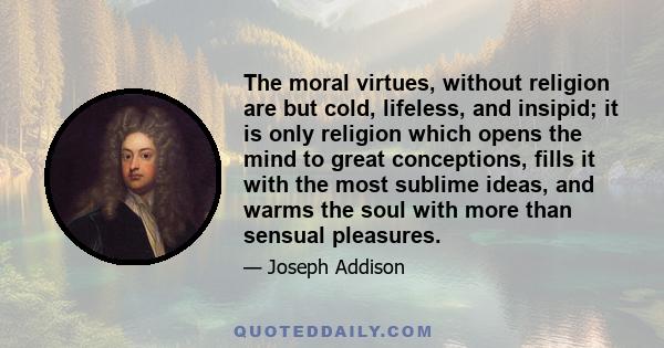 The moral virtues, without religion are but cold, lifeless, and insipid; it is only religion which opens the mind to great conceptions, fills it with the most sublime ideas, and warms the soul with more than sensual