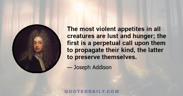 The most violent appetites in all creatures are lust and hunger; the first is a perpetual call upon them to propagate their kind, the latter to preserve themselves.