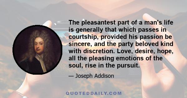 The pleasantest part of a man's life is generally that which passes in courtship, provided his passion be sincere, and the party beloved kind with discretion. Love, desire, hope, all the pleasing emotions of the soul,