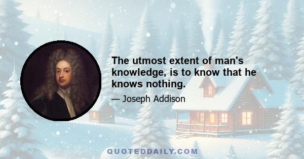 The utmost extent of man's knowledge, is to know that he knows nothing.