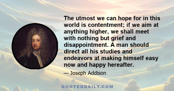 The utmost we can hope for in this world is contentment; if we aim at anything higher, we shall meet with nothing but grief and disappointment. A man should direct all his studies and endeavors at making himself easy