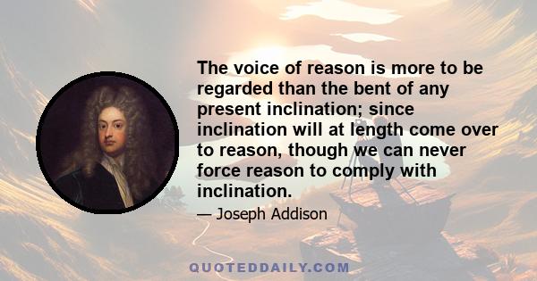 The voice of reason is more to be regarded than the bent of any present inclination; since inclination will at length come over to reason, though we can never force reason to comply with inclination.