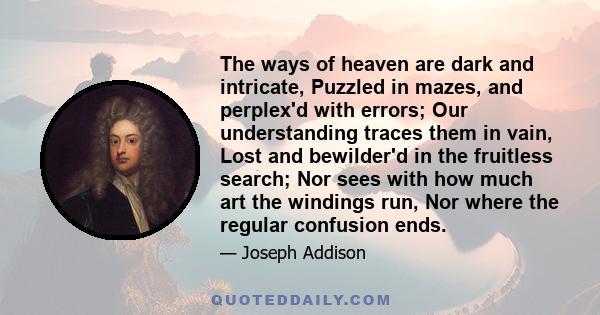 The ways of heaven are dark and intricate, Puzzled in mazes, and perplex'd with errors; Our understanding traces them in vain, Lost and bewilder'd in the fruitless search; Nor sees with how much art the windings run,