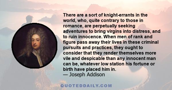 There are a sort of knight-errants in the world, who, quite contrary to those in romance, are perpetually seeking adventures to bring virgins into distress, and to ruin innocence. When men of rank and figure pass away