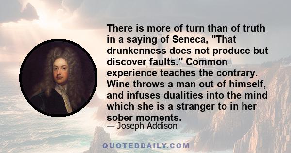 There is more of turn than of truth in a saying of Seneca, That drunkenness does not produce but discover faults. Common experience teaches the contrary. Wine throws a man out of himself, and infuses dualities into the