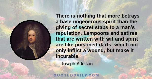 There is nothing that more betrays a base ungenerous spirit than the giving of secret stabs to a man's reputation. Lampoons and satires that are written with wit and spirit are like poisoned darts, which not only