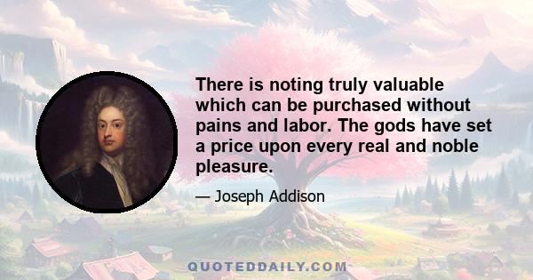 There is noting truly valuable which can be purchased without pains and labor. The gods have set a price upon every real and noble pleasure.