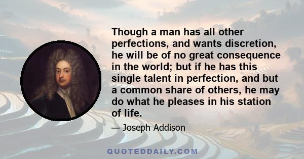 Though a man has all other perfections, and wants discretion, he will be of no great consequence in the world; but if he has this single talent in perfection, and but a common share of others, he may do what he pleases