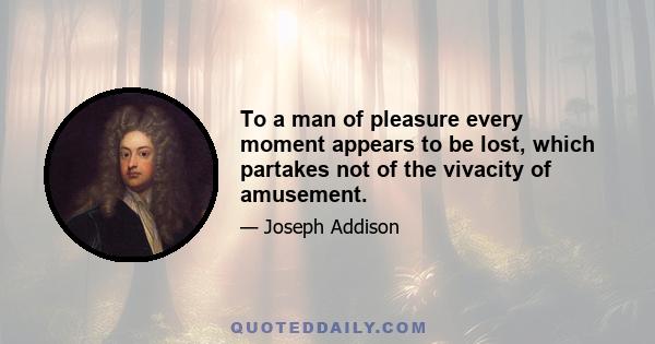 To a man of pleasure every moment appears to be lost, which partakes not of the vivacity of amusement.