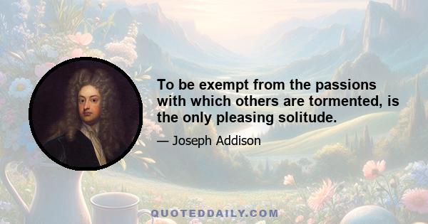 To be exempt from the passions with which others are tormented, is the only pleasing solitude.