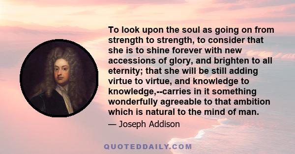 To look upon the soul as going on from strength to strength, to consider that she is to shine forever with new accessions of glory, and brighten to all eternity; that she will be still adding virtue to virtue, and