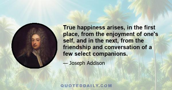 True happiness arises, in the first place, from the enjoyment of one's self, and in the next, from the friendship and conversation of a few select companions.