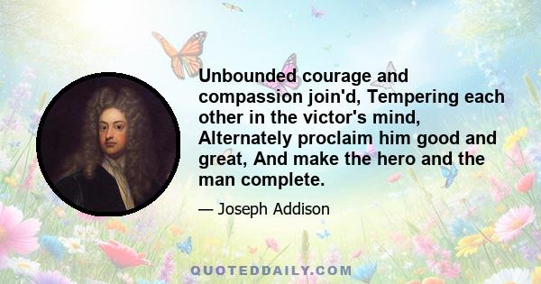 Unbounded courage and compassion join'd, Tempering each other in the victor's mind, Alternately proclaim him good and great, And make the hero and the man complete.