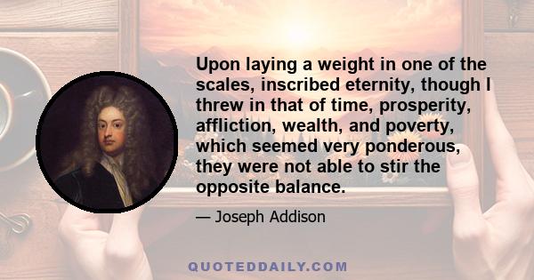 Upon laying a weight in one of the scales, inscribed eternity, though I threw in that of time, prosperity, affliction, wealth, and poverty, which seemed very ponderous, they were not able to stir the opposite balance.