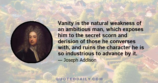 Vanity is the natural weakness of an ambitious man, which exposes him to the secret scorn and derision of those he converses with, and ruins the character he is so industrious to advance by it.