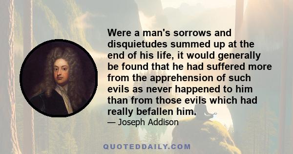 Were a man's sorrows and disquietudes summed up at the end of his life, it would generally be found that he had suffered more from the apprehension of such evils as never happened to him than from those evils which had