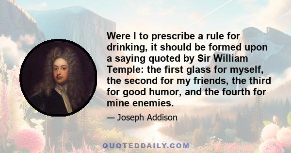 Were I to prescribe a rule for drinking, it should be formed upon a saying quoted by Sir William Temple: the first glass for myself, the second for my friends, the third for good humor, and the fourth for mine enemies.