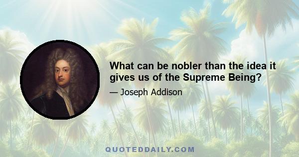 What can be nobler than the idea it gives us of the Supreme Being?