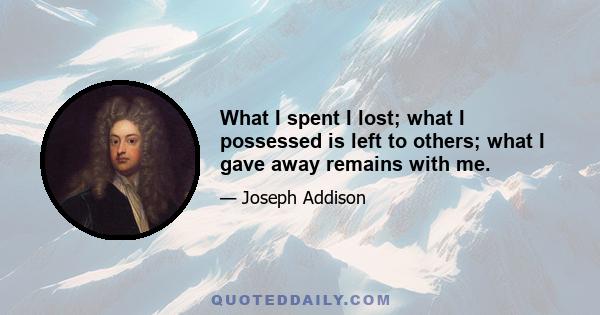 What I spent I lost; what I possessed is left to others; what I gave away remains with me.