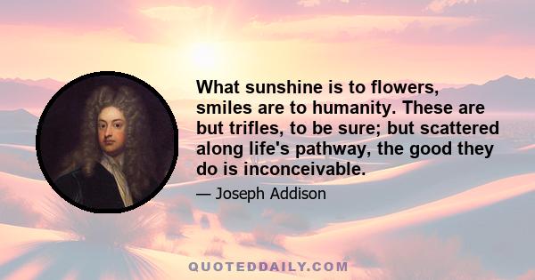 What sunshine is to flowers, smiles are to humanity. These are but trifles, to be sure; but scattered along life's pathway, the good they do is inconceivable.