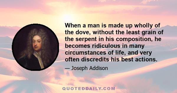 When a man is made up wholly of the dove, without the least grain of the serpent in his composition, he becomes ridiculous in many circumstances of life, and very often discredits his best actions.