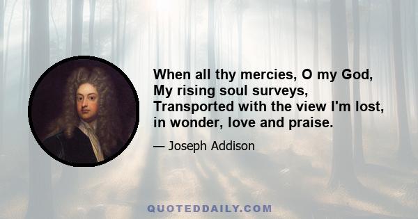 When all thy mercies, O my God, My rising soul surveys, Transported with the view I'm lost, in wonder, love and praise.