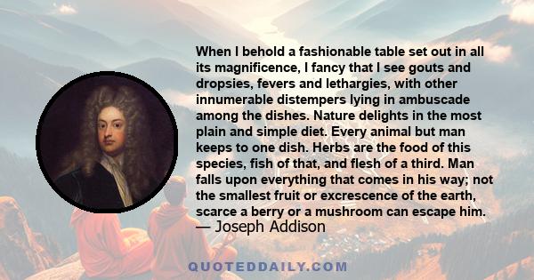 When I behold a fashionable table set out in all its magnificence, I fancy that I see gouts and dropsies, fevers and lethargies, with other innumerable distempers lying in ambuscade among the dishes. Nature delights in